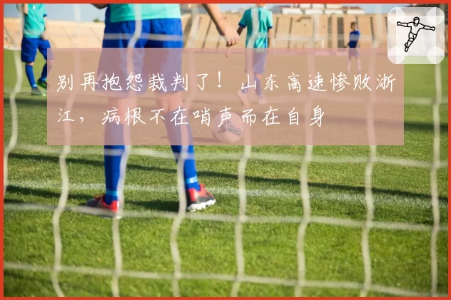 别再抱怨裁判了！山东高速惨败浙江，病根不在哨声而在自身