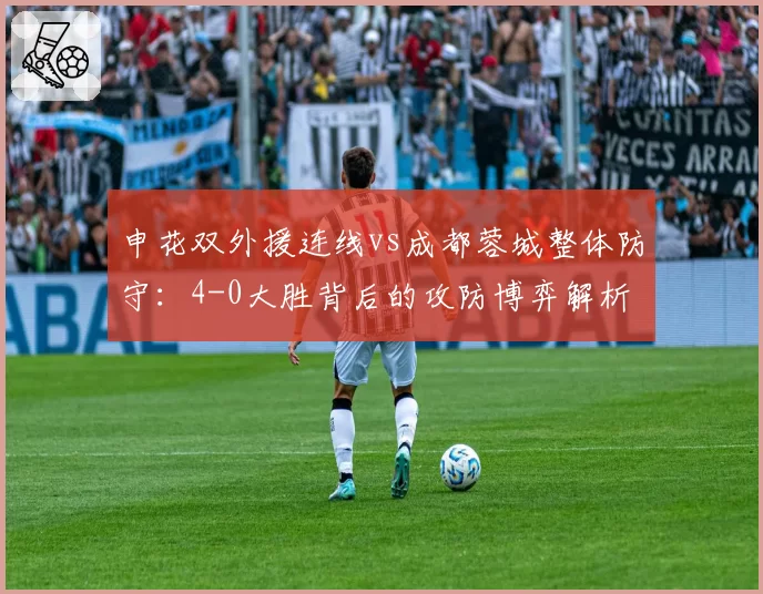 申花双外援连线vs成都蓉城整体防守：4-0大胜背后的攻防博弈解析