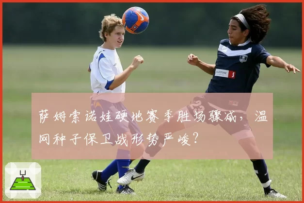 萨姆索诺娃硬地赛季胜场骤减,温网种子保卫战形势严峻?