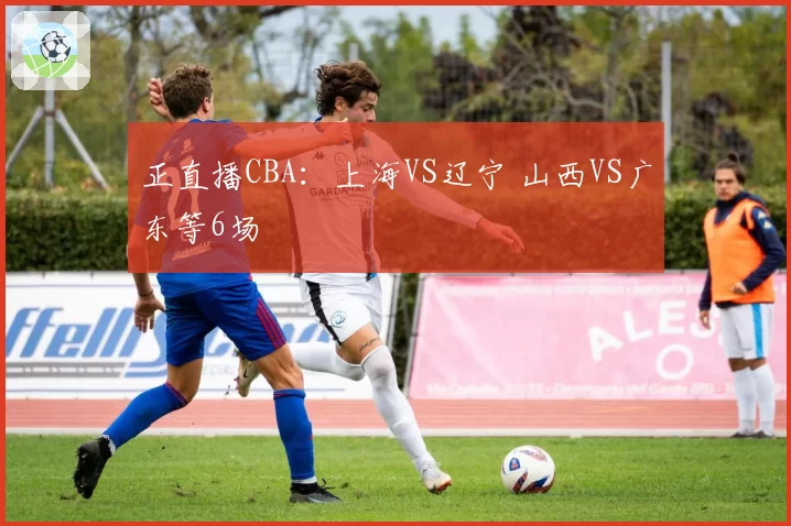 正直播CBA：上海VS辽宁 山西VS广东等6场