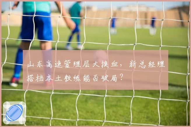 山东高速管理层大换血，新总经理搭档本土教练能否破局？