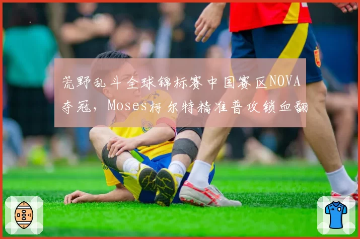 荒野乱斗全球锦标赛中国赛区NOVA夺冠,Moses柯尔特精准普攻锁血翻盘