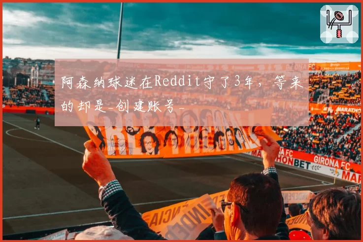 阿森纳球迷在Reddit守了3年，等来的却是_创建账号_