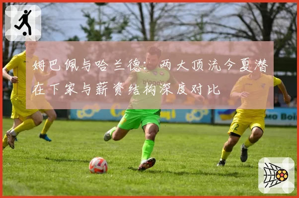 姆巴佩与哈兰德：两大顶流今夏潜在下家与薪资结构深度对比