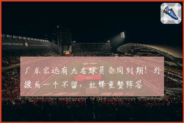 广东宏远有九名球员合同到期！外援或一个不留，杜锋重整阵容