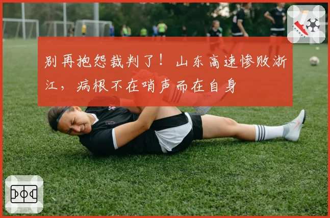 别再抱怨裁判了！山东高速惨败浙江，病根不在哨声而在自身
