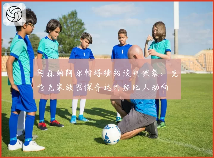 阿森纳阿尔特塔续约谈判破裂，克伦克家族密探齐达内经纪人动向