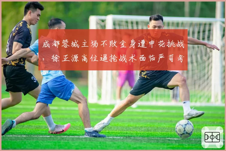 成都蓉城主场不败金身遭申花挑战，徐正源高位逼抢战术面临严苛考验