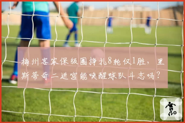 梅州客家保级圈挣扎8轮仅1胜,里斯蒂奇二进宫能唤醒球队斗志吗?