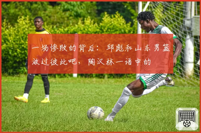 一场惨败的背后：邱彪和山东男篮放过彼此吧，陶汉林一语中的