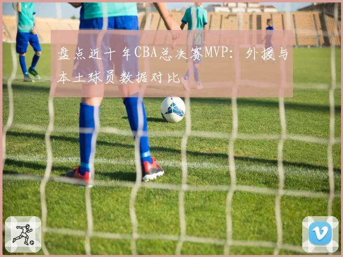 盘点近十年CBA总决赛MVP：外援与本土球员数据对比
