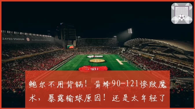 鲍尔不用背锅！黄蜂90-121惨败魔术，暴露输球原因！还是太年轻了