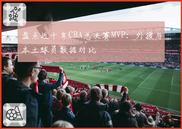 盘点近十年CBA总决赛MVP：外援与本土球员数据对比
