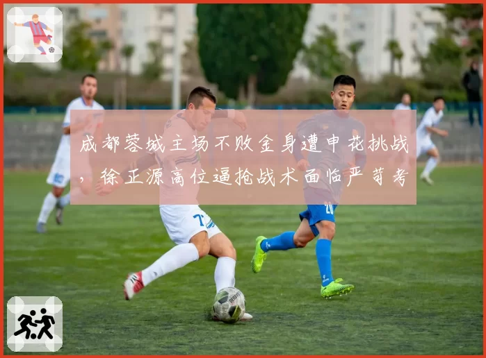 成都蓉城主场不败金身遭申花挑战，徐正源高位逼抢战术面临严苛考验