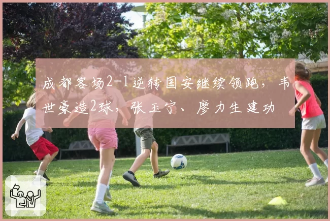 成都客场2-1逆转国安继续领跑，韦世豪造2球，张玉宁、廖力生建功