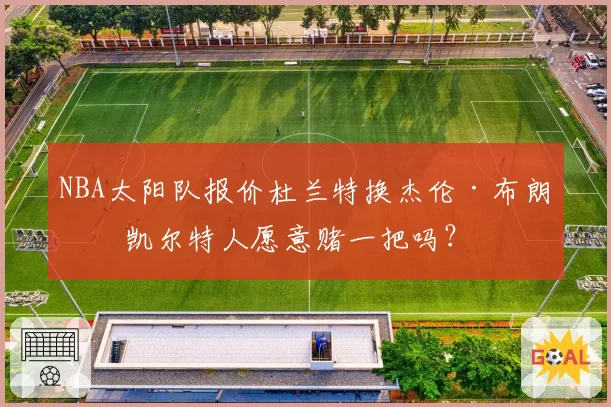 NBA太阳队报价杜兰特换杰伦·布朗，凯尔特人愿意赌一把吗？