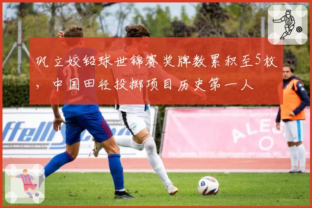巩立姣铅球世锦赛奖牌数累积至5枚,中国田径投掷项目历史第一人