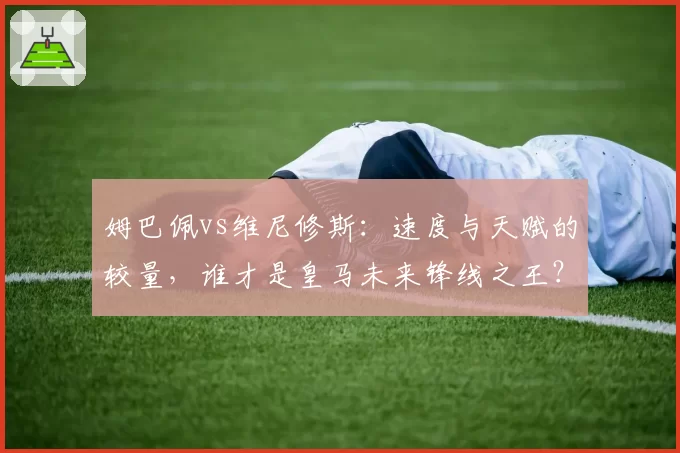 姆巴佩vs维尼修斯：速度与天赋的较量，谁才是皇马未来锋线之王？