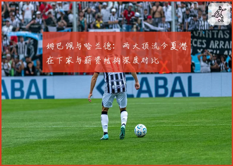 姆巴佩与哈兰德：两大顶流今夏潜在下家与薪资结构深度对比