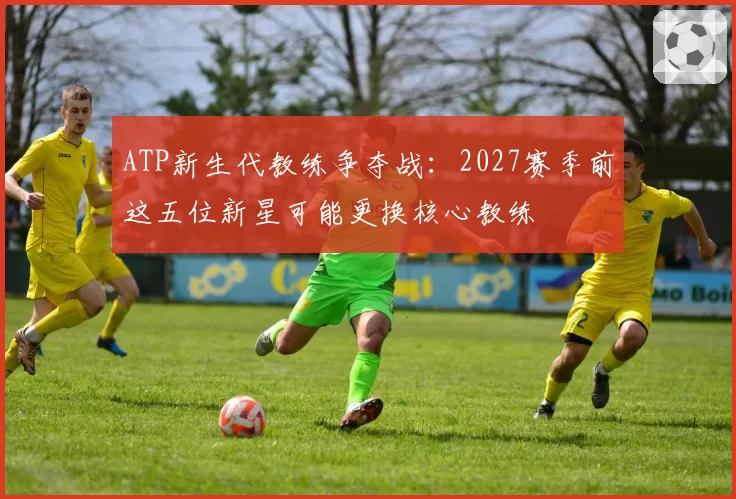 ATP新生代教练争夺战：2027赛季前这五位新星可能更换核心教练