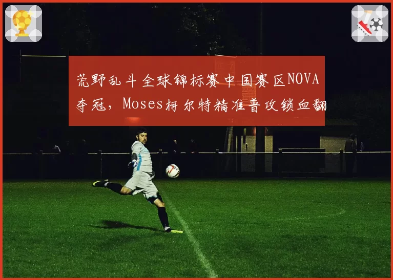 荒野乱斗全球锦标赛中国赛区NOVA夺冠,Moses柯尔特精准普攻锁血翻盘