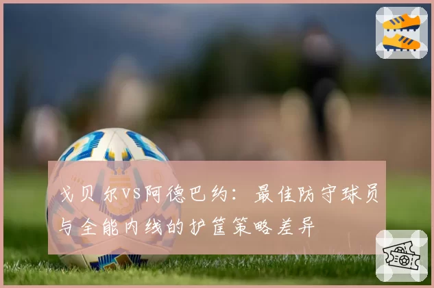 戈贝尔vs阿德巴约：最佳防守球员与全能内线的护筐策略差异