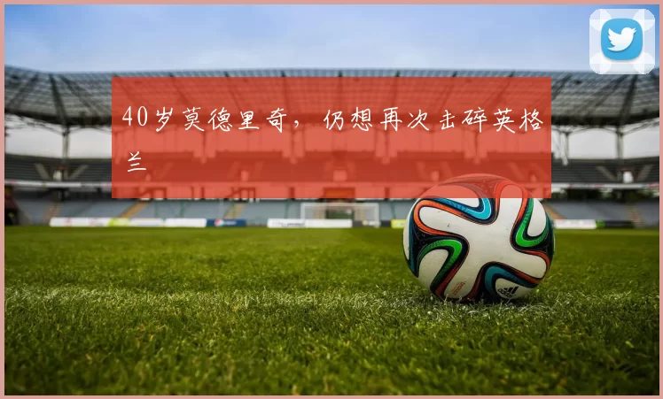 40岁莫德里奇，仍想再次击碎英格兰