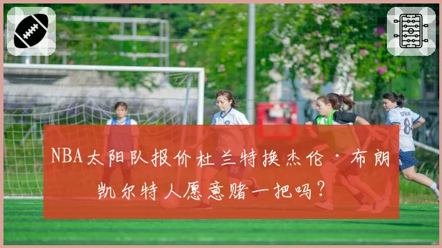 NBA太阳队报价杜兰特换杰伦·布朗，凯尔特人愿意赌一把吗？