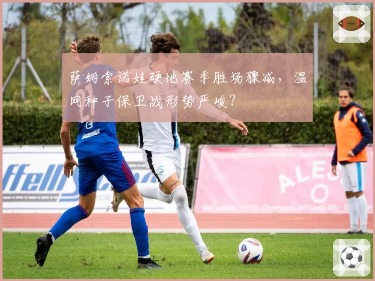 萨姆索诺娃硬地赛季胜场骤减,温网种子保卫战形势严峻?