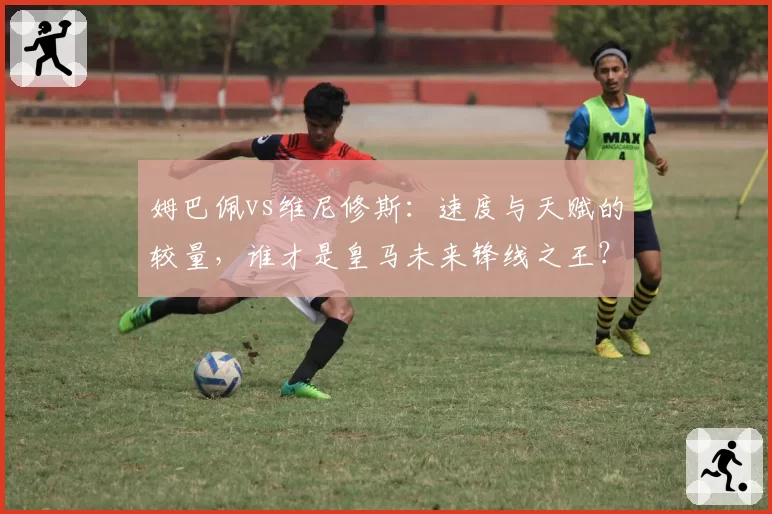 姆巴佩vs维尼修斯：速度与天赋的较量，谁才是皇马未来锋线之王？