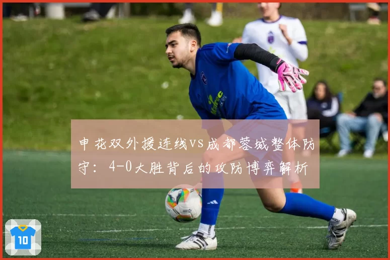 申花双外援连线vs成都蓉城整体防守：4-0大胜背后的攻防博弈解析