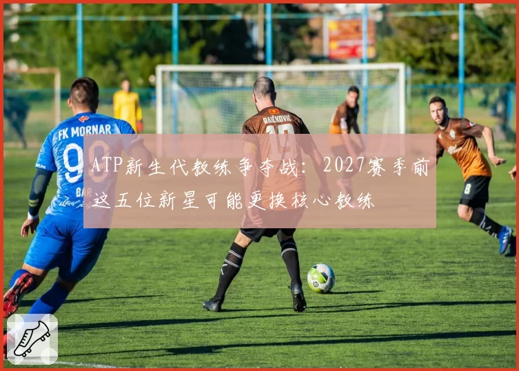 ATP新生代教练争夺战：2027赛季前这五位新星可能更换核心教练
