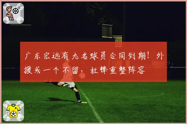 广东宏远有九名球员合同到期！外援或一个不留，杜锋重整阵容