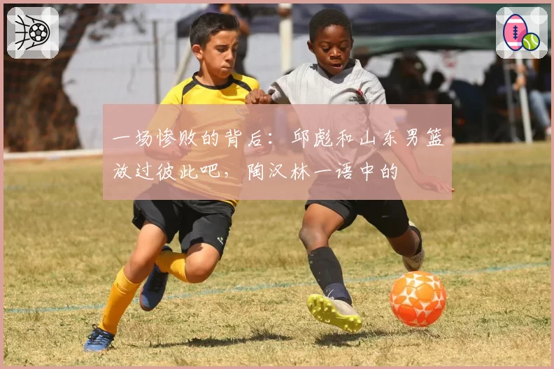 一场惨败的背后：邱彪和山东男篮放过彼此吧，陶汉林一语中的