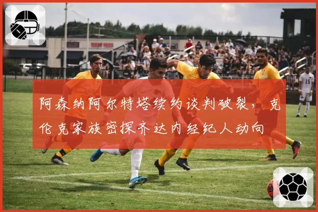 阿森纳阿尔特塔续约谈判破裂，克伦克家族密探齐达内经纪人动向